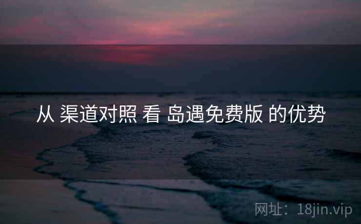 从 渠道对照 看 岛遇免费版 的优势