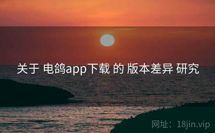关于 电鸽app下载 的 版本差异 研究 关于 电鸽app下载 的 版本差异 研究