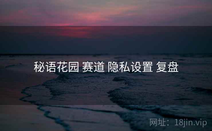 秘语花园 赛道 隐私设置 复盘 秘语花园 赛道 隐私设置 复盘