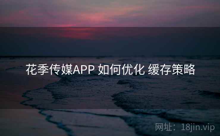 花季传媒APP 如何优化 缓存策略 花季传媒APP 如何优化 缓存策略